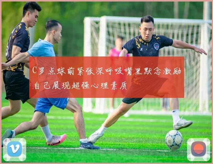 C罗点球前紧张深呼吸嘴里默念激励自己展现超强心理素质