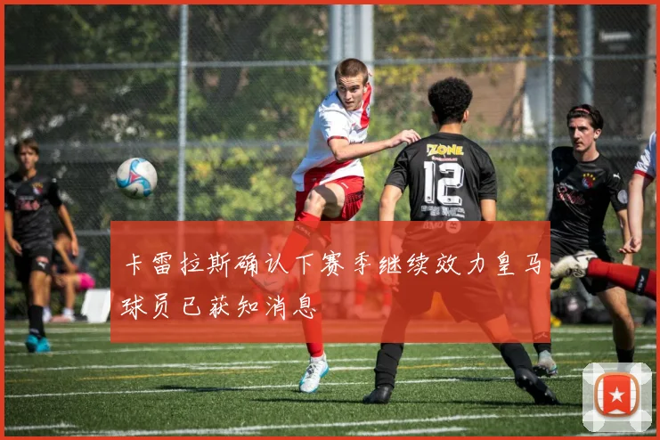 卡雷拉斯确认下赛季继续效力皇马球员已获知消息