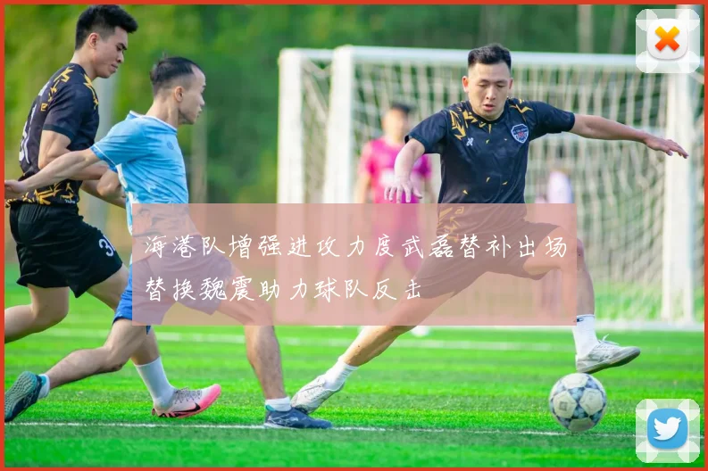 海港队增强进攻力度武磊替补出场替换魏震助力球队反击
