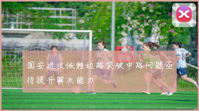 国安进攻依赖边路突破中路问题亟待提升解决能力
