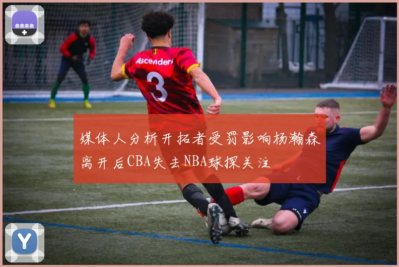 媒体人分析开拓者受罚影响杨瀚森离开后CBA失去NBA球探关注