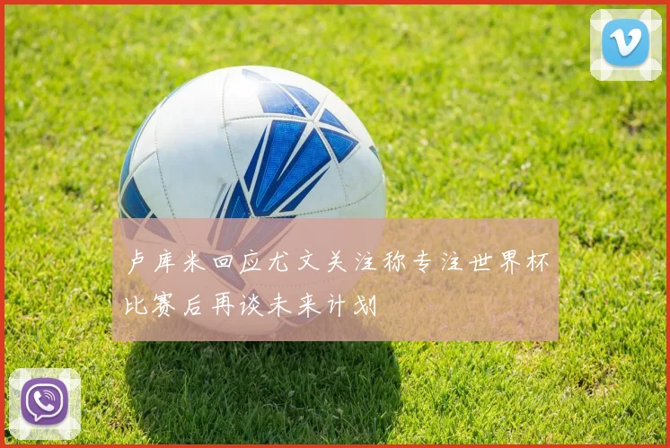 卢库米回应尤文关注称专注世界杯比赛后再谈未来计划