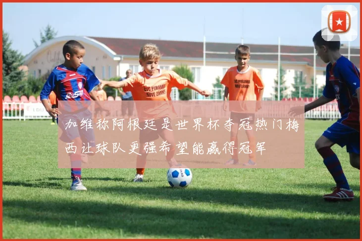 加维称阿根廷是世界杯夺冠热门梅西让球队更强希望能赢得冠军