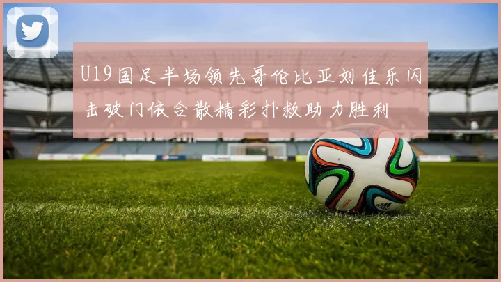 U19国足半场领先哥伦比亚刘佳乐闪击破门依合散精彩扑救助力胜利