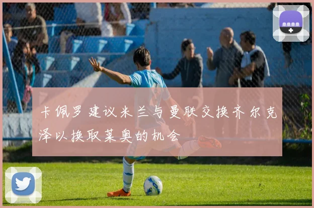 卡佩罗建议米兰与曼联交换齐尔克泽以换取莱奥的机会