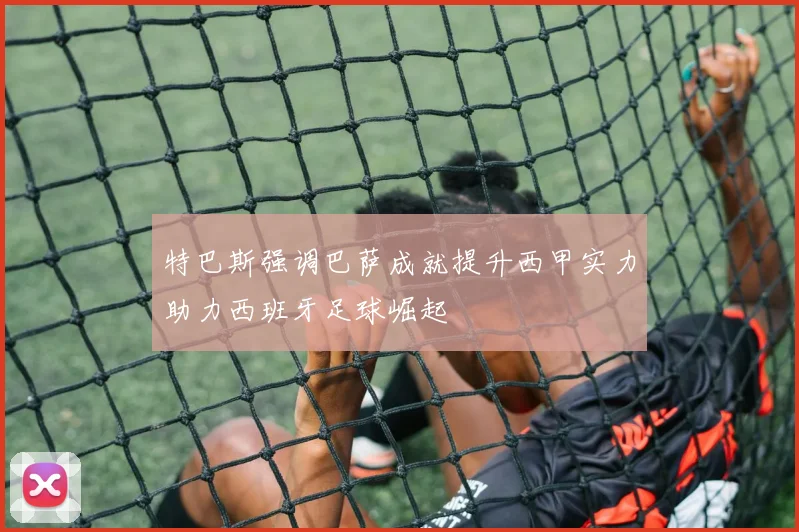 特巴斯强调巴萨成就提升西甲实力助力西班牙足球崛起