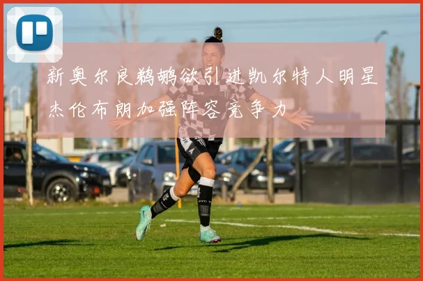 新奥尔良鹈鹕欲引进凯尔特人明星杰伦布朗加强阵容竞争力