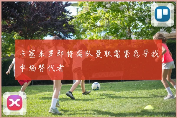 卡塞米罗即将离队曼联需紧急寻找中场替代者