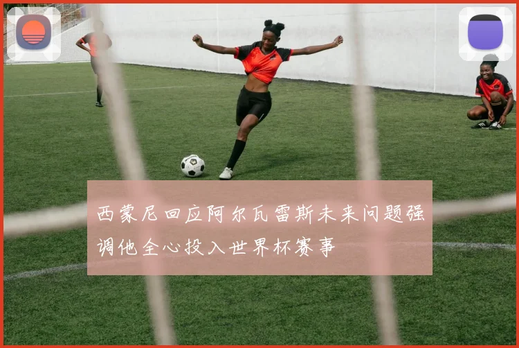 西蒙尼回应阿尔瓦雷斯未来问题强调他全心投入世界杯赛事