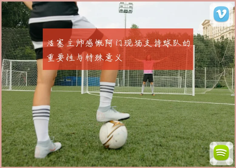 活塞主帅感慨阿门现场支持球队的重要性与特殊意义