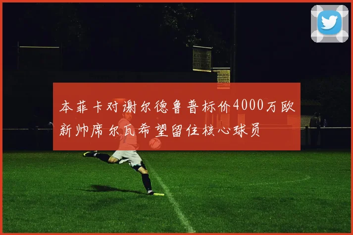 本菲卡对谢尔德鲁普标价4000万欧新帅席尔瓦希望留住核心球员
