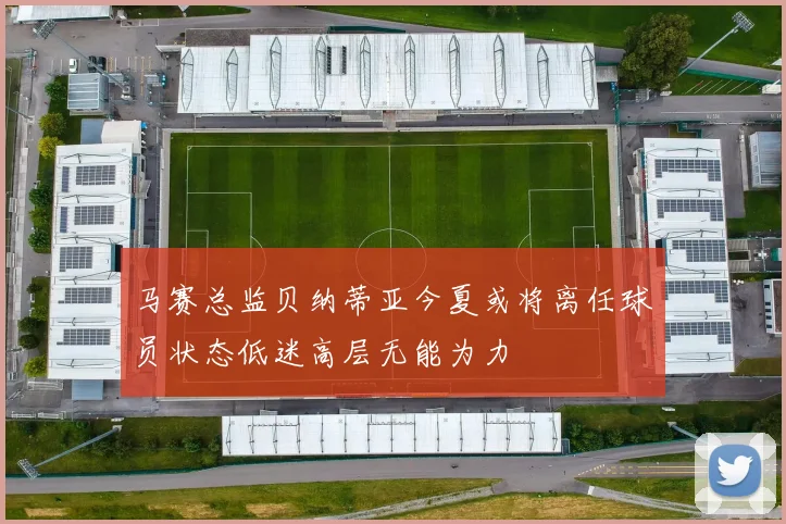 马赛总监贝纳蒂亚今夏或将离任球员状态低迷高层无能为力
