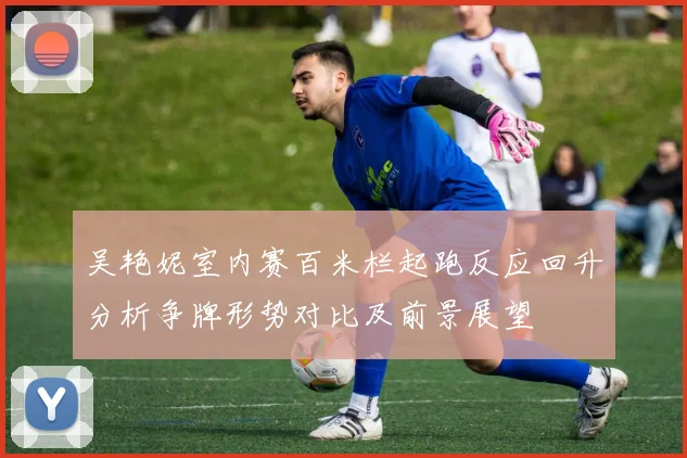 吴艳妮室内赛百米栏起跑反应回升分析争牌形势对比及前景展望