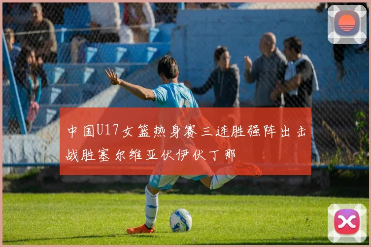 中国U17女篮热身赛三连胜强阵出击战胜塞尔维亚伏伊伏丁那